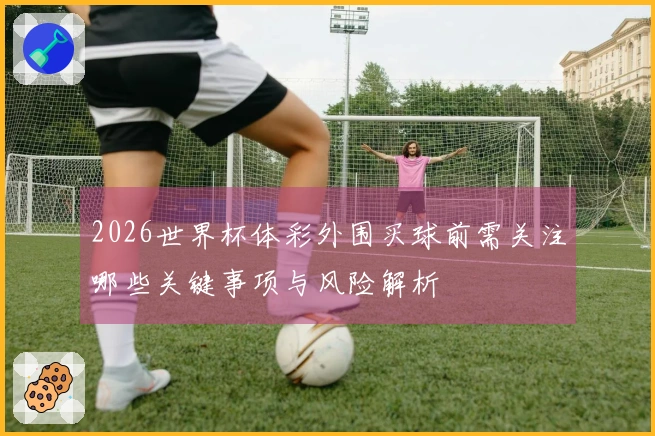 2026世界杯体彩外围买球前需关注哪些关键事项与风险解析